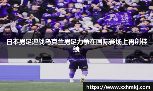 日本男足迎战乌克兰男足力争在国际赛场上再创佳绩